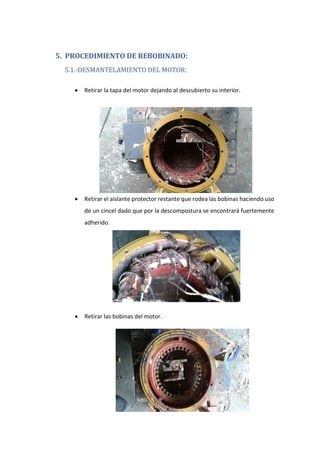 5. PROCEDIMIENTO DE REBOBINADO:
5.1.-DESMANTELAMIENTO DEL MOTOR:
• Retirar la tapa del motor dejando al descubierto su interior.
• Retirar el aislante protector restante que rodea las bobinas haciendo uso
de un cincel dado que por la descompostura se encontrará fuertemente
adherido.
• Retirar las bobinas del motor.
 