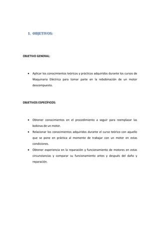 1. OBJETIVOS:
OBJETIVO GENERAL:
• Aplicar los conocimientos teóricos y prácticos adquiridos durante los cursos de
Maquinaria Eléctrica para tomar parte en la rebobinación de un motor
descompuesto.
OBJETIVOS ESPECÍFICOS:
• Obtener conocimientos en el procedimiento a seguir para reemplazar las
bobinas de un motor.
• Relacionar los conocimientos adquiridos durante el curso teórico con aquello
que se pone en práctica al momento de trabajar con un motor en estas
condiciones.
• Obtener experiencia en la reparación y funcionamiento de motores en estas
circunstancias y comparar su funcionamiento antes y después del daño y
reparación.
 