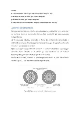 Donde:
f: Frecuencia de la red a la que está conectada la máquina (HZ).
P: Número de pares de polos que tiene la máquina.
p: Número de polos que tiene la máquina.
n: Velocidad de sincronismo de la máquina (revoluciones por minuto).
ASPECTOS CONSTRUCTIVOS.
La máquina síncrona es una máquina reversible ya que se puede utilizar como generador
de corriente alterna o como motor síncrono. Está constituido por dos devanados
independientes:
a) Un devanado inductor, construido en forma de arrollamiento concentrado o
distribuido en ranuras, alimentado por corriente continua, que da lugar a los polos de la
máquina y que se coloca en el rotor.
b) Un devanado inducido distribuido formando un arrollamiento trifásico recorrido por
corriente alterna ubicado en el estator que está construido de un material
ferromagnético, generalmente de chapas de acero al silicio.
La estructura del rotor puede ser en forma de polos salientes o de polos lisos como se
ve en la Figura 2.1 si el motor tuviese solo un par de polos.
Figura 2.1 Tipos constructivos de máquinas síncronas.
 