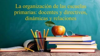 La organización de las escuelas
primarias: docentes y directivos,
dinámicas y relaciones
 