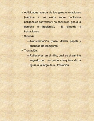  Actividades acerca de los giros o rotaciones
(caminar a los niños sobre contornos
poligonales convexos y no convexos, giro a la
derecha e izquierda), la simetría y
traslaciones.
 Simetría:
Transformación (base: doblar papel) y
prioridad de las figuras.
 Traslación:
Reflexionar en el niño, cual es el camino
seguido por un punto cualquiera de la
figura a lo largo de su traslación.
 