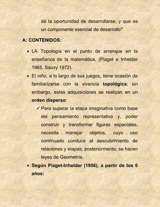 dé la oportunidad de desarrollarse, y que es
un componente esencial de desarrollo”
A: CONTENIDOS:
LA Topología en el punto de arranque en la
enseñanza de la matemática, (Piaget e Inhelder
1965, Sauvy 1972).
El niño, a lo largo de sus juegos, tiene ocasión de
familiarizarse con la vivencia topológica; sin
embargo, estas adquisiciones se realizan en un
orden disperso:
 Para superar la etapa imaginativa como base
del pensamiento representativo y, poder
construir y transformar figuras espaciales,
necesita manejar objetos, cuyo uso
continuado conduce al descubrimiento de
relaciones y etapas, posteriormente, se hacen
leyes de Geometría.
Según Piaget-Inhelder (1956), a partir de los 6
años:
 