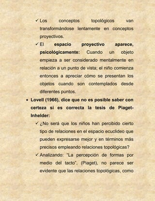  Los conceptos topológicos van
transformándose lentamente en conceptos
proyectivos.
 El espacio proyectivo aparece,
psicológicamente: Cuando un objeto
empieza a ser considerado mentalmente en
relación a un punto de vista; el niño comienza
entonces a apreciar cómo se presentan los
objetos cuando son contemplados desde
diferentes puntos.
Lovell (1966), dice que no es posible saber con
certeza si es correcta la tesis de Piaget-
Inhelder:
 ¿No será que los niños han percibido cierto
tipo de relaciones en el espacio ecuclideo que
pueden expresarse mejor y en términos más
precisos empleando relaciones topológicas?
 Analizando: “La percepción de formas por
medio del tacto”, (Piaget), no parece ser
evidente que las relaciones topológicas, como
 