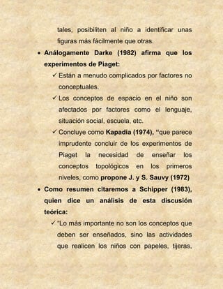 tales, posibiliten al niño a identificar unas
figuras más fácilmente que otras.
Análogamente Darke (1982) afirma que los
experimentos de Piaget:
 Están a menudo complicados por factores no
conceptuales.
 Los conceptos de espacio en el niño son
afectados por factores como el lenguaje,
situación social, escuela, etc.
 Concluye como Kapadia (1974), “que parece
imprudente concluir de los experimentos de
Piaget la necesidad de enseñar los
conceptos topológicos en los primeros
niveles, como propone J. y S. Sauvy (1972)
Como resumen citaremos a Schipper (1983),
quien dice un análisis de esta discusión
teórica:
 “Lo más importante no son los conceptos que
deben ser enseñados, sino las actividades
que realicen los niños con papeles, tijeras,
 