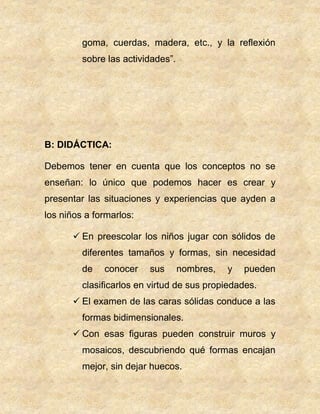 goma, cuerdas, madera, etc., y la reflexión
sobre las actividades”.
B: DIDÁCTICA:
Debemos tener en cuenta que los conceptos no se
enseñan: lo único que podemos hacer es crear y
presentar las situaciones y experiencias que ayden a
los niños a formarlos:
 En preescolar los niños jugar con sólidos de
diferentes tamaños y formas, sin necesidad
de conocer sus nombres, y pueden
clasificarlos en virtud de sus propiedades.
 El examen de las caras sólidas conduce a las
formas bidimensionales.
 Con esas figuras pueden construir muros y
mosaicos, descubriendo qué formas encajan
mejor, sin dejar huecos.
 