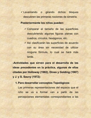  Levantando o girando dichos bloques
descubren las primeras nociones de simetría.
Posteriormente los niños pueden:
 Comparar el tamaño de las superficies
descubriendo algunas figuras planas con
cuadros, círculos, hexágonos, etc.
 Así clasificarán las superficies de acuerdo
con su área sin necesidad de utilizar
ninguna fórmula, lo cual se hará más
tarde.
-Actividades que sirven para el desarrolla de las
ideas precedentes en la práctica, algunas de ellas
citadas por Holloway (1982), Dines y Golding (1967)
y J. y S. Sauvy (1972):
1. Para desarrollar conceptos Topológicos:
Las primeras representaciones del espacio que el
niño se va a formar van a partir de las
percepciones elementales correspondientes a las
 