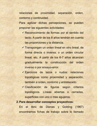 relaciones de proximidad, separación, orden,
contorno y continuidad.
Para agilizar dichas percepciones, se pueden
proponer las siguientes actividades:
 Reconocimiento de formas por el sentido del
tacto. A partir de los 8 años tendrán en cuenta
las proporciones y la distancia.
 Transpongan un orden lineal en otro lineal, de
forma directa o inversa; o un orden circular
lineal, etc. A partir de los 6-7 años alcanzan
gradualmente la construcción del orden
inverso o por ensayo-error.
 Ejercicios de lazos o nudos: relaciones
topológicas como proximidad y separación,
también a orden, contorno y entrelazado.
 Clasificación de figuras según criterios
topológicos. Líneas abiertas o cerradas,
superficies con uno o más agujeros.
2. Para desarrollar conceptos proyectivos:
En el libro de Dienes y Golding (1967)
encontramos fichas de trabajo sobre lo llamado
 