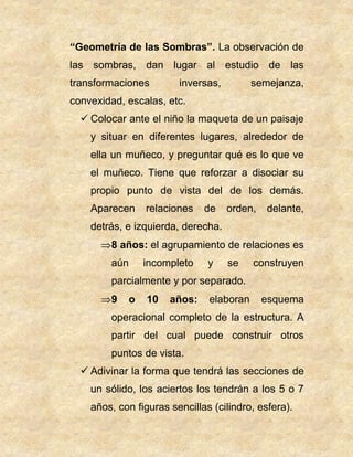 “Geometría de las Sombras”. La observación de
las sombras, dan lugar al estudio de las
transformaciones inversas, semejanza,
convexidad, escalas, etc.
 Colocar ante el niño la maqueta de un paisaje
y situar en diferentes lugares, alrededor de
ella un muñeco, y preguntar qué es lo que ve
el muñeco. Tiene que reforzar a disociar su
propio punto de vista del de los demás.
Aparecen relaciones de orden, delante,
detrás, e izquierda, derecha.
8 años: el agrupamiento de relaciones es
aún incompleto y se construyen
parcialmente y por separado.
9 o 10 años: elaboran esquema
operacional completo de la estructura. A
partir del cual puede construir otros
puntos de vista.
 Adivinar la forma que tendrá las secciones de
un sólido, los aciertos los tendrán a los 5 o 7
años, con figuras sencillas (cilindro, esfera).
 