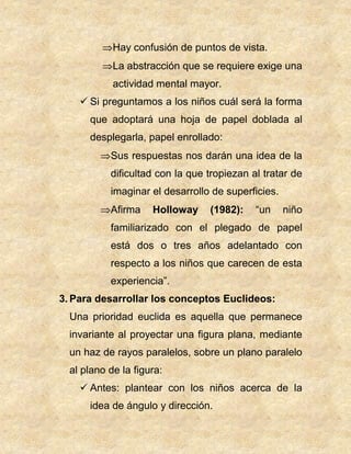 Hay confusión de puntos de vista.
La abstracción que se requiere exige una
actividad mental mayor.
 Si preguntamos a los niños cuál será la forma
que adoptará una hoja de papel doblada al
desplegarla, papel enrollado:
Sus respuestas nos darán una idea de la
dificultad con la que tropiezan al tratar de
imaginar el desarrollo de superficies.
Afirma Holloway (1982): “un niño
familiarizado con el plegado de papel
está dos o tres años adelantado con
respecto a los niños que carecen de esta
experiencia”.
3. Para desarrollar los conceptos Euclideos:
Una prioridad euclida es aquella que permanece
invariante al proyectar una figura plana, mediante
un haz de rayos paralelos, sobre un plano paralelo
al plano de la figura:
 Antes: plantear con los niños acerca de la
idea de ángulo y dirección.
 