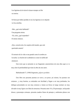 Las lágrimas de la tierra le tienen siempre en flor
su sonrisa.


Si lloras por haber perdido el sol, las lágrimas no te dejarán
ver las estrellas.


-Mar, ¿qué estás hablando?
Una pregunta eterna.
-Tú, cielo, ¿qué respondes?
El eterno silencio.


¡Oye, corazón mío, los suspiros del mundo, que está
queriendo amarte!


El misterio de la vida es tan grande como la sombra en
la noche. La ilusión de la sabiduría es como la niebla del
amanecer.
       Este texto que se presento es un fragmento característico de esta obra aquí se ve

muy claro la profundidad que tiene la obra de este autor.


       Rabindranath T. (1948) fragmento, pájaros perdidos


       Este libro nos presenta poemas en verso y en prosa ,asi mismo, los poemas son

extensos , y muy bonitos, se entienden con facilidad y llegan a ser muy profundos, los

diálogos presentados no son muy extensos y tienen un léxico al rango normal, no muy

elevado ni muy ligero con falta de estructura. Presenta entre 10 y 20 personajes, incluyendo

dioses y personajes comunes. presenta cuadros llenos de paisajes y ambientes plenos con

                                              3
 