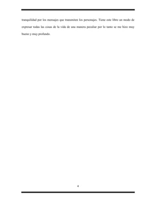 tranquilidad por los mensajes que transmiten los personajes. Tiene este libro un modo de

expresar todas las cosas de la vida de una manera peculiar por lo tanto se me hizo muy

bueno y muy profundo.




                                           4
 