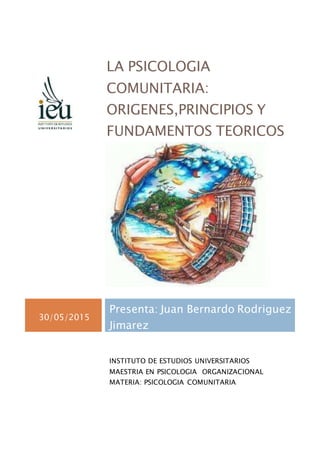 LA PSICOLOGIA
COMUNITARIA:
ORIGENES,PRINCIPIOS Y
FUNDAMENTOS TEORICOS
30/05/2015
Presenta: Juan Bernardo Rodriguez
Jimarez
INSTITUTO DE ESTUDIOS UNIVERSITARIOS
MAESTRIA EN PSICOLOGIA ORGANIZACIONAL
MATERIA: PSICOLOGIA COMUNITARIA
 