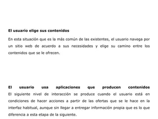El usuario elige sus contenidos
En esta situación que es la más común de las existentes, el usuario navega por
un sitio web de acuerdo a sus necesidades y elige su camino entre los
contenidos que se le ofrecen.
El usuario usa aplicaciones que producen contenidos
El siguiente nivel de interacción se produce cuando el usuario está en
condiciones de hacer acciones a partir de las ofertas que se le hace en la
interfaz habitual, aunque sin llegar a entregar información propia que es lo que
diferencia a esta etapa de la siguiente.
 