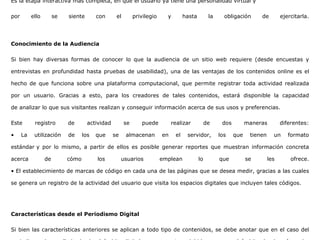 Es la etapa interactiva más completa, en que el usuario ya tiene una personalidad virtual y
por ello se siente con el privilegio y hasta la obligación de ejercitarla.
Conocimiento de la Audiencia
Si bien hay diversas formas de conocer lo que la audiencia de un sitio web requiere (desde encuestas y
entrevistas en profundidad hasta pruebas de usabilidad), una de las ventajas de los contenidos online es el
hecho de que funciona sobre una plataforma computacional, que permite registrar toda actividad realizada
por un usuario. Gracias a esto, para los creadores de tales contenidos, estará disponible la capacidad
de analizar lo que sus visitantes realizan y conseguir información acerca de sus usos y preferencias.
Este registro de actividad se puede realizar de dos maneras diferentes:
• La utilización de los que se almacenan en el servidor, los que tienen un formato
estándar y por lo mismo, a partir de ellos es posible generar reportes que muestran información concreta
acerca de cómo los usuarios emplean lo que se les ofrece.
• El establecimiento de marcas de código en cada una de las páginas que se desea medir, gracias a las cuales
se genera un registro de la actividad del usuario que visita los espacios digitales que incluyen tales códigos.
Características desde el Periodismo Digital
Si bien las características anteriores se aplican a todo tipo de contenidos, se debe anotar que en el caso del
 