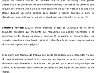 página de manera simple, es también una fórmula de trabajo que puede
trasladarse a los contenidos ya que el comportamiento habitual de los usuarios que
lleguen por primera vez a un sitio web consistirá en dar un vistazo a lo que éste
ofrece durante un corto periodo para decidir si siguen leyendo o bien, lo
abandonan para continuar buscando en otro lugar los contenidos de su interés.
Christine Perfetti (2005), quien presentó el test de usabilidad de los cinco
segundos explicaba que mediante sus respuestas era posible “identificar si el
contenido de la página es claro y conciso. Si la página es comprensible, los
usuarios recordarán el contenido principal e identificarán de manera segura cuál es
el principal objetivo de la página”.
Es también una fórmula de trabajo que puede trasladarse a los contenidos ya que
el comportamiento habitual de los usuarios que lleguen por primera vez a un un
vistazo a lo que éste ofrece durante un corto periodo para decidir si siguen leyendo
o bien, lo abandonan para continuar buscando en otro lugar los contenidos de su
interés.
 