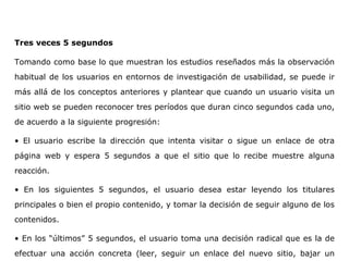 Tres veces 5 segundos
Tomando como base lo que muestran los estudios reseñados más la observación
habitual de los usuarios en entornos de investigación de usabilidad, se puede ir
más allá de los conceptos anteriores y plantear que cuando un usuario visita un
sitio web se pueden reconocer tres períodos que duran cinco segundos cada uno,
de acuerdo a la siguiente progresión:
• El usuario escribe la dirección que intenta visitar o sigue un enlace de otra
página web y espera 5 segundos a que el sitio que lo recibe muestre alguna
reacción.
• En los siguientes 5 segundos, el usuario desea estar leyendo los titulares
principales o bien el propio contenido, y tomar la decisión de seguir alguno de los
contenidos.
• En los “últimos” 5 segundos, el usuario toma una decisión radical que es la de
efectuar una acción concreta (leer, seguir un enlace del nuevo sitio, bajar un
 