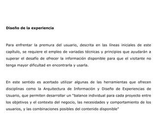 Diseño de la experiencia
Para enfrentar la premura del usuario, descrita en las líneas iniciales de este
capítulo, se requiere el empleo de variadas técnicas y principios que ayudarán a
superar el desafío de ofrecer la información disponible para que el visitante no
tenga mayor dificultad en encontrarla y usarla.
En este sentido es acertado utilizar algunas de las herramientas que ofrecen
disciplinas como la Arquitectura de Información y Diseño de Experiencias de
Usuario, que permiten desarrollar un “balance individual para cada proyecto entre
los objetivos y el contexto del negocio, las necesidades y comportamiento de los
usuarios, y las combinaciones posibles del contenido disponible”
 