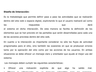 Diseño de Interacción:
Es la metodología que permite definir paso a paso las actividades que se realizarán
dentro del sitio web o espacio digital, explicitando lo que el usuario realizará así como
las respuestas que dará
el sistema en dicha interacción. De esta manera se facilita la definición de los
elementos que se han previsto en las pantallas que serán desarrolladas para cada una
de las acciones previstas dentro del sitio web.
En cuanto a la interacción es importante considerar no sólo los flujos de actividad
programados para el sitio, sino también las ocasiones en que se produzcan errores
tanto por la operación del sitio como por las acciones de los usuarios. En ambas
situaciones se debe ofrecer un mensaje claro y orientador que ayude al mejor uso del
sistema.
Los mensajes deben cumplir las siguientes características:
• Ofrecer una indicación explícita de que algo ha salido mal.
 
