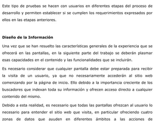 Este tipo de pruebas se hacen con usuarios en diferentes etapas del proceso de
desarrollo y permiten establecer si se cumplen los requerimientos expresados por
ellos en las etapas anteriores.
Diseño de la Información
Una vez que se han resuelto las características generales de la experiencia que se
ofrecerá en las pantallas, en la siguiente parte del trabajo se deberán plasmar
esas capacidades en el contenido y las funcionalidades que se incluirán.
Es necesario considerar que cualquier pantalla debe estar preparada para recibir
la visita de un usuario, ya que no necesariamente accederán al sitio web
comenzando por la página de inicio. Ello debido a la importancia creciente de los
buscadores que indexan toda su información y ofrecen acceso directo a cualquier
contenido del mismo.
Debido a esta realidad, es necesario que todas las pantallas ofrezcan al usuario lo
necesario para entender el sitio web que visita, en particular ofreciendo cuatro
zonas de datos que ayuden en diferentes ámbitos a las acciones de
 