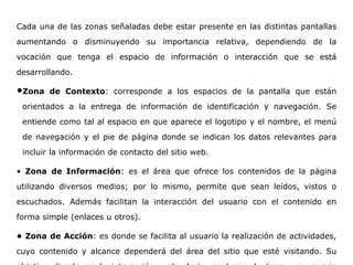 Cada una de las zonas señaladas debe estar presente en las distintas pantallas
aumentando o disminuyendo su importancia relativa, dependiendo de la
vocación que tenga el espacio de información o interacción que se está
desarrollando.
•Zona de Contexto: corresponde a los espacios de la pantalla que están
orientados a la entrega de información de identificación y navegación. Se
entiende como tal al espacio en que aparece el logotipo y el nombre, el menú
de navegación y el pie de página donde se indican los datos relevantes para
incluir la información de contacto del sitio web.
• Zona de Información: es el área que ofrece los contenidos de la página
utilizando diversos medios; por lo mismo, permite que sean leídos, vistos o
escuchados. Además facilitan la interacción del usuario con el contenido en
forma simple (enlaces u otros).
• Zona de Acción: es donde se facilita al usuario la realización de actividades,
cuyo contenido y alcance dependerá del área del sitio que esté visitando. Su
 