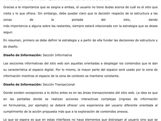 mientras que la de promoción ayuda a entender cuál es la oferta del sitio.
Gracias a la importancia que se asigna a ambas, el usuario no tiene dudas acerca de cuál es el sitio que
visita y lo que ofrece. Sin embargo, debe quedar claro que la decisión respecto de la estructura a las
zonas de la portada del sitio, dando
más importancia a alguna sobre las restantes, siempre estará relacionada con la estrategia que se desee
seguir.
En resumen, primero se debe definir la estrategia y a partir de ella fundar las decisiones de estructura y
de diseño.
Diseño de Información: Sección Informativa
Las secciones informativas del sitio web son aquellas orientadas a desplegar los contenidos que le dan
su característica al espacio digital. Por lo mismo, la mayor parte del espacio será usado por la zona de
información mientras el espacio de la zona de contexto se mantiene constante.
Diseño de Información: Sección Transaccional
Donde existen excepciones a lo dicho antes es en las áreas transaccionales del sitio web. La idea es que
en las pantallas donde se realizan acciones interactivas complejas (ingreso de información
en formularios, por ejemplo) se deberá ofrecer una experiencia del usuario diferente orientada al
cumplimiento de la acción propuesta más que a la exploración de contenidos anexos.
Lo que se espera es que en estas interfaces no haya elementos que distraigan al usuario sino que se
 