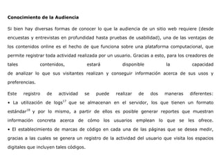 Conocimiento de la Audiencia
Si bien hay diversas formas de conocer lo que la audiencia de un sitio web requiere (desde
encuestas y entrevistas en profundidad hasta pruebas de usabilidad), una de las ventajas de
los contenidos online es el hecho de que funciona sobre una plataforma computacional, que
permite registrar toda actividad realizada por un usuario. Gracias a esto, para los creadores de
tales contenidos, estará disponible la capacidad
de analizar lo que sus visitantes realizan y conseguir información acerca de sus usos y
preferencias.
Este registro de actividad se puede realizar de dos maneras diferentes:
• La utilización de logs17
que se almacenan en el servidor, los que tienen un formato
estándar18
y por lo mismo, a partir de ellos es posible generar reportes que muestran
información concreta acerca de cómo los usuarios emplean lo que se les ofrece.
• El establecimiento de marcas de código en cada una de las páginas que se desea medir,
gracias a las cuales se genera un registro de la actividad del usuario que visita los espacios
digitales que incluyen tales códigos.
 