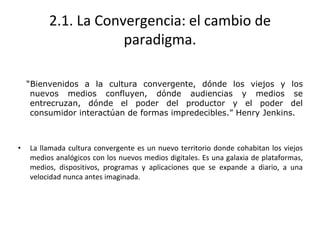 2.1. La Convergencia: el cambio de
paradigma.
“Bienvenidos a la cultura convergente, dónde los viejos y los
nuevos medios confluyen, dónde audiencias y medios se
entrecruzan, dónde el poder del productor y el poder del
consumidor interactúan de formas impredecibles.” Henry Jenkins.
• La llamada cultura convergente es un nuevo territorio donde cohabitan los viejos
medios analógicos con los nuevos medios digitales. Es una galaxia de plataformas,
medios, dispositivos, programas y aplicaciones que se expande a diario, a una
velocidad nunca antes imaginada.
 