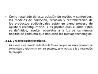 • Como resultado de esta eclosión de medios y contenidos,
los modelos de narración, creación y rentabilización de
los productos audiovisuales están en pleno proceso de
ajuste y reconfiguración. Y es posible que, cuando estén
ya definidos, resulten obsoletos a la luz de los nuevos
hábitos de consumo que impulsan las nuevas tecnologías.
2.1.1. Una revolución tecnológica.
• Asistimos a un cambio radical en la forma en que los seres humanos se
comunican y relacionan con su entorno, esto gracias a la a revolución
tecnológica.
 