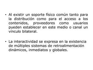 • Al existir un soporte físico común tanto para
la distribución como para el acceso a los
contenidos, proveedores como usuarios
pueden establecer en este medio o canal un
vínculo bilateral.
• La interactividad se expresa en la existencia
de múltiples sistemas de retroalimentación
dinámicos, inmediatos y globales.
 