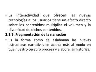 • La interactividad que ofrecen las nuevas
tecnologías a los usuarios tiene un efecto directo
sobre los contenidos: multiplica el volumen y la
diversidad de dichos contenidos.
2.1.3. Fragmentación de la narración
• Es la forma como se eslabonan las nuevas
estructuras narrativas se acerca más al modo en
que nuestro cerebro procesa y elabora las historias.
 
