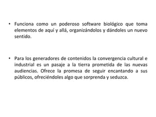 • Funciona como un poderoso software biológico que toma
elementos de aquí y allá, organizándolos y dándoles un nuevo
sentido.
• Para los generadores de contenidos la convergencia cultural e
industrial es un pasaje a la tierra prometida de las nuevas
audiencias. Ofrece la promesa de seguir encantando a sus
públicos, ofreciéndoles algo que sorprenda y seduzca.
 