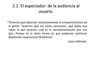 2.2. El espectador: de la audiencia al
usuario.
“Tenemos que observar constantemente el comportamiento de
la gente. Tenemos que ver cómo consumen, qué datos hay
sobre lo que quieren, cuál es la retroalimentación que nos
dan. Porque es la única forma en que podemos continuar
diseñando experiencias fantásticas”.
Jason DaPonte.
 