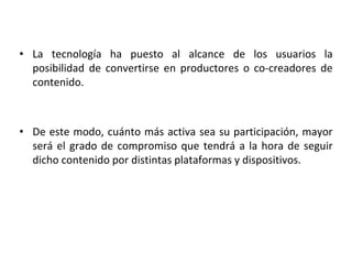 • La tecnología ha puesto al alcance de los usuarios la
posibilidad de convertirse en productores o co-creadores de
contenido.
• De este modo, cuánto más activa sea su participación, mayor
será el grado de compromiso que tendrá a la hora de seguir
dicho contenido por distintas plataformas y dispositivos.
 