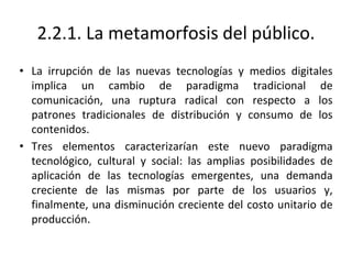2.2.1. La metamorfosis del público.
• La irrupción de las nuevas tecnologías y medios digitales
implica un cambio de paradigma tradicional de
comunicación, una ruptura radical con respecto a los
patrones tradicionales de distribución y consumo de los
contenidos.
• Tres elementos caracterizarían este nuevo paradigma
tecnológico, cultural y social: las amplias posibilidades de
aplicación de las tecnologías emergentes, una demanda
creciente de las mismas por parte de los usuarios y,
finalmente, una disminución creciente del costo unitario de
producción.
 