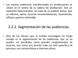 2.2.2. Segmentación de las audiencias.
• Otro de los efectos que el cambio tecnológico ha traído
consigo es la segmentación de las audiencias, que ya no
pueden ser percibidas como grandes conglomerados de
usuarios, sino como una porción cada vez más específica de
personas, con características e intereses afines.
• Las nuevas audiencias transformadas en produsuarios se
sitúan en el centro de la cadena de producción. Son un
elemento determinante. Se trata de un público activo, que
se informa, opina, escucha recomendaciones, recomienda,
influye y genera contenido.
 
