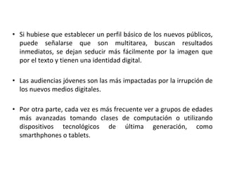 • Si hubiese que establecer un perfil básico de los nuevos públicos,
puede señalarse que son multitarea, buscan resultados
inmediatos, se dejan seducir más fácilmente por la imagen que
por el texto y tienen una identidad digital.
• Las audiencias jóvenes son las más impactadas por la irrupción de
los nuevos medios digitales.
• Por otra parte, cada vez es más frecuente ver a grupos de edades
más avanzadas tomando clases de computación o utilizando
dispositivos tecnológicos de última generación, como
smarthphones o tablets.
 