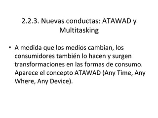 2.2.3. Nuevas conductas: ATAWAD y
Multitasking
• A medida que los medios cambian, los
consumidores también lo hacen y surgen
transformaciones en las formas de consumo.
Aparece el concepto ATAWAD (Any Time, Any
Where, Any Device).
 