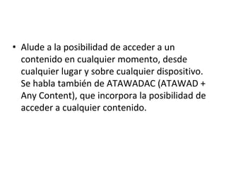 • Alude a la posibilidad de acceder a un
contenido en cualquier momento, desde
cualquier lugar y sobre cualquier dispositivo.
Se habla también de ATAWADAC (ATAWAD +
Any Content), que incorpora la posibilidad de
acceder a cualquier contenido.
 