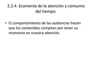 2.2.4. Economía de la atención y consumo
del tiempo.
• El comportamiento de las audiencias hacen
que los contenidos compitan por tener su
momento en nuestra atención.
 