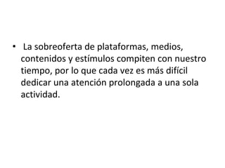 • La sobreoferta de plataformas, medios,
contenidos y estímulos compiten con nuestro
tiempo, por lo que cada vez es más difícil
dedicar una atención prolongada a una sola
actividad.
 