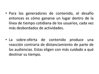 • Para los generadores de contenido, el desafío
entonces es cómo ganarse un lugar dentro de la
línea de tiempo cotidiana de los usuarios, cada vez
más desbordados de actividades.
• La sobre-oferta de contenido produce una
reacción contraria de distanciamiento de parte de
las audiencias. Estas eligen con más cuidado a qué
destinar su tiempo.
 
