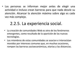 2.2.5. La experiencia social.
• La creación de comunidades Web es otro de los fenómenos
emergentes, como resultado de la aparición de las nuevas
tecnologías.
• Los miembros de estas comunidades se asocian e interactúan
movidos por intereses comunes que, en muchas ocasiones,
rompen las barreras socioeconómicas, etarias y las distancias.
• Las personas se informan mejor antes de elegir una
actividad e incluso crean barreras para que nada desvíe su
atención. Alcanzar la atención máxima sobre algo es cada
vez más complejo.
 