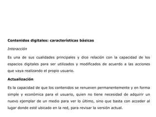 Contenidos digitales: características básicas
Interacción
Es una de sus cualidades principales y dice relación con la capacidad de los
espacios digitales para ser utilizados y modificados de acuerdo a las acciones
que vaya realizando el propio usuario.
Actualización
Es la capacidad de que los contenidos se renueven permanentemente y en forma
simple y económica para el usuario, quien no tiene necesidad de adquirir un
nuevo ejemplar de un medio para ver lo último, sino que basta con acceder al
lugar donde esté ubicado en la red, para revisar la versión actual.
 