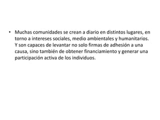 • Muchas comunidades se crean a diario en distintos lugares, en
torno a intereses sociales, medio ambientales y humanitarios.
Y son capaces de levantar no solo firmas de adhesión a una
causa, sino también de obtener financiamiento y generar una
participación activa de los individuos.
 