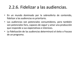 2.2.6. Fidelizar a las audiencias.
• En un mundo dominado por la sobreoferta de contenido,
fidelizar a las audiencias es prioritario.
• Las audiencias son potenciales consumidores, pero también
son potenciales fans, capaces de seguir y amar una producción
que responde a sus expectativas e intereses.
• La fidelización de las audiencias determinará el éxito o fracaso
de un programa.
 