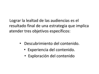 Lograr la lealtad de las audiencias es el
resultado final de una estrategia que implica
atender tres objetivos específicos:
• Descubrimiento del contenido.
• Experiencia del contenido.
• Exploración del contenido
 