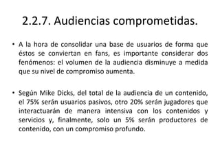 2.2.7. Audiencias comprometidas.
• A la hora de consolidar una base de usuarios de forma que
éstos se conviertan en fans, es importante considerar dos
fenómenos: el volumen de la audiencia disminuye a medida
que su nivel de compromiso aumenta.
• Según Mike Dicks, del total de la audiencia de un contenido,
el 75% serán usuarios pasivos, otro 20% serán jugadores que
interactuarán de manera intensiva con los contenidos y
servicios y, finalmente, solo un 5% serán productores de
contenido, con un compromiso profundo.
 