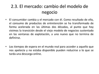2.3. El mercado: cambio del modelo de
negocio
• El consumidor cambia y el mercado con él. Como resultado de ello,
el consumo de productos de entretención se ha transformado de
forma acelerada en las últimas dos décadas, al punto que hoy
vivimos la transición desde el viejo modelo de negocios sustentado
en las ventanas de explotación, a uno nuevo que no termina de
definirse.
• Los tiempos de espera en el mundo real para acceder a aquello que
nos apetecía y no estaba disponible pueden reducirse a lo que se
tarda una descarga online.
 