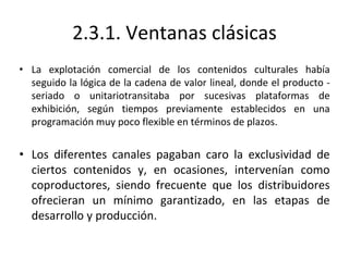 2.3.1. Ventanas clásicas
• La explotación comercial de los contenidos culturales había
seguido la lógica de la cadena de valor lineal, donde el producto -
seriado o unitariotransitaba por sucesivas plataformas de
exhibición, según tiempos previamente establecidos en una
programación muy poco flexible en términos de plazos.
• Los diferentes canales pagaban caro la exclusividad de
ciertos contenidos y, en ocasiones, intervenían como
coproductores, siendo frecuente que los distribuidores
ofrecieran un mínimo garantizado, en las etapas de
desarrollo y producción.
 