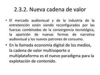 2.3.2. Nueva cadena de valor
• El mercado audiovisual y de la industria de la
entretención están siendo reconfigurados por las
fuerzas combinadas de la convergencia tecnológica,
la aparición de nuevas formas de narrativa
audiovisual y los nuevos patrones de consumo.
• En la llamada economía digital de los medios,
la cadena de valor multisoporte o
multiplataforma es el nuevo paradigma para la
explotación de contenido.
 